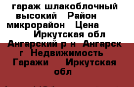 гараж шлакоблочный высокий › Район ­ 17 микрорайон › Цена ­ 240 000 - Иркутская обл., Ангарский р-н, Ангарск г. Недвижимость » Гаражи   . Иркутская обл.